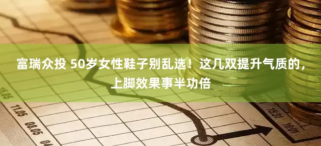 富瑞众投 50岁女性鞋子别乱选！这几双提升气质的，上脚效果事半功倍