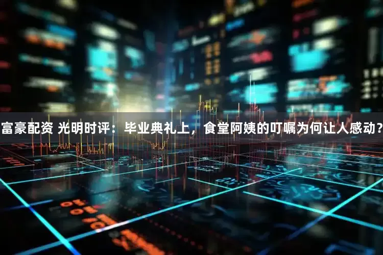 富豪配资 光明时评：毕业典礼上，食堂阿姨的叮嘱为何让人感动？