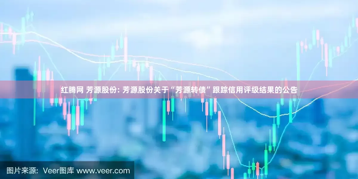 红腾网 芳源股份: 芳源股份关于“芳源转债”跟踪信用评级结果的公告