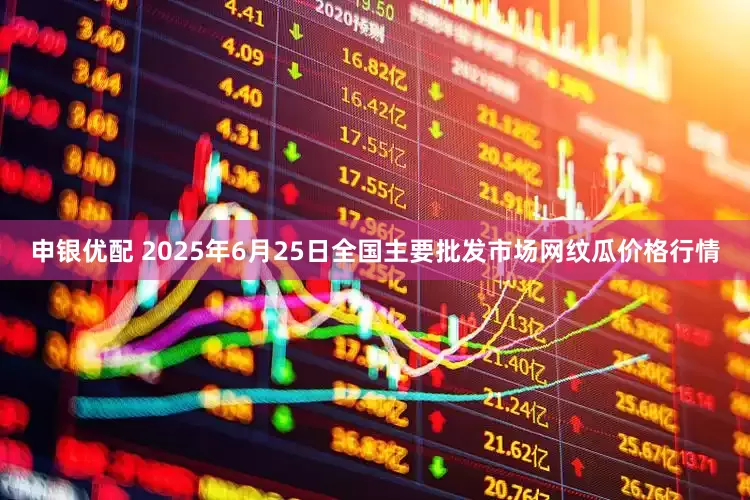 申银优配 2025年6月25日全国主要批发市场网纹瓜价格行情