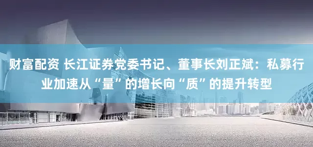 财富配资 长江证券党委书记、董事长刘正斌：私募行业加速从“量”的增长向“质”的提升转型