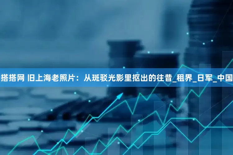 搭搭网 旧上海老照片：从斑驳光影里抠出的往昔_租界_日军_中国