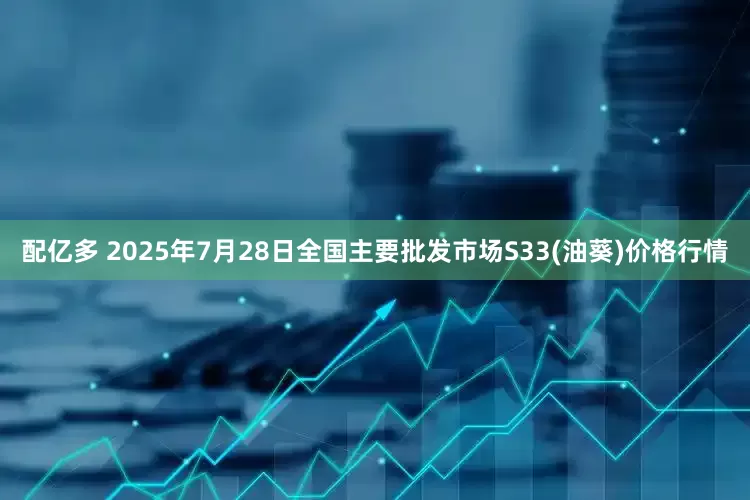 配亿多 2025年7月28日全国主要批发市场S33(油葵)价格行情
