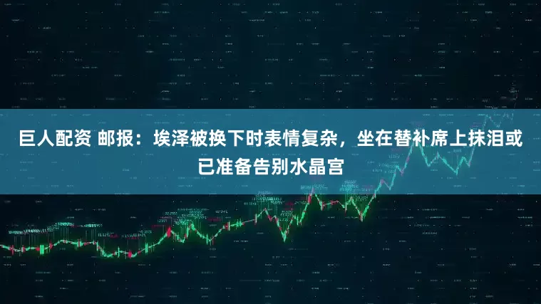 巨人配资 邮报：埃泽被换下时表情复杂，坐在替补席上抹泪或已准备告别水晶宫