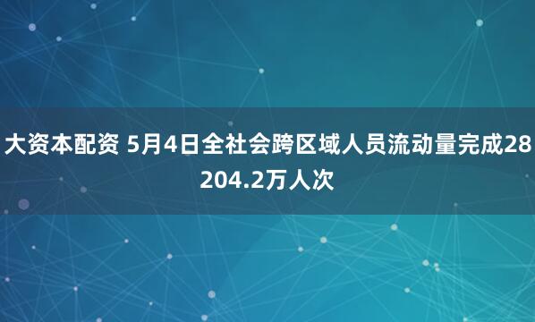大资本配资 5月4日全社会跨区域人员流动量完成28204.2万人次