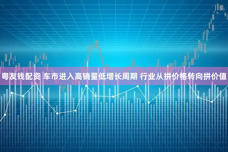 粤友钱配资 车市进入高销量低增长周期 行业从拼价格转向拼价值
