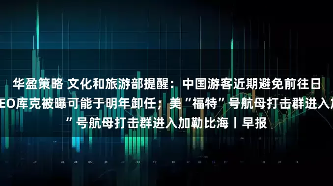 华盈策略 文化和旅游部提醒：中国游客近期避免前往日本；苹果公司CEO库克被曝可能于明年卸任；美“福特”号航母打击群进入加勒比海丨早报